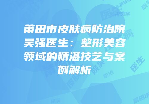 莆田市皮肤病防治院吴强医生：整形美容领域的精湛技艺与案例解析
