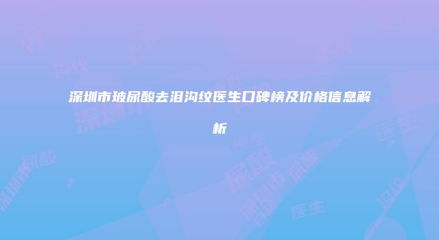 深圳市玻尿酸去泪沟纹医生口碑榜及价格信息解析