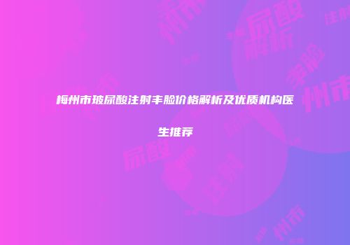 梅州市玻尿酸注射丰脸价格解析及优质机构医生推荐