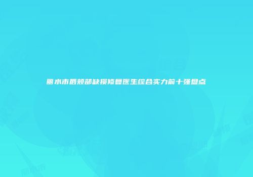 丽水市唇颊部缺损修复医生综合实力前十强盘点