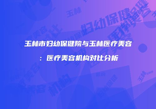 玉林市妇幼保健院与玉林医疗美容：医疗美容机构对比分析
