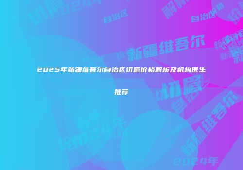 2025年新疆维吾尔自治区切眉价格解析及机构医生推荐