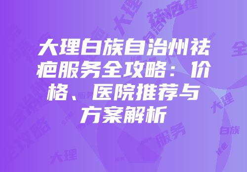 大理白族自治州祛疤服务全攻略：价格、医院推荐与方案解析