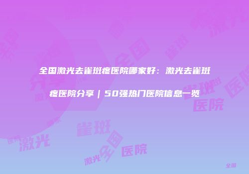 全国激光去雀斑疼医院哪家好：激光去雀斑疼医院分享｜50强热门医院信息一览