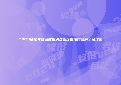 2025合肥男性亚健康调理整形医院排名前十及详情