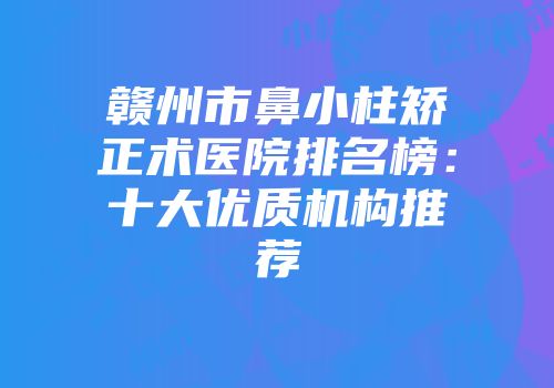 赣州市鼻小柱矫正术医院排名榜：十大优质机构推荐