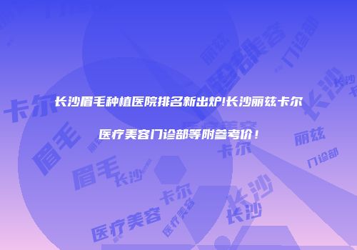 长沙眉毛种植医院排名新出炉!长沙丽兹卡尔医疗美容门诊部等附参考价！