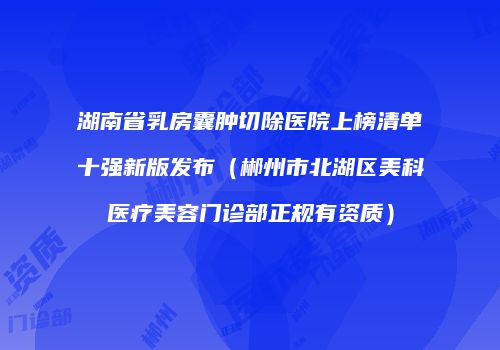 湖南省乳房囊肿切除医院上榜清单十强新版发布（郴州市北湖区美科医疗美容门诊部正规有资质）