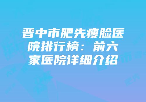 晋中市肥先瘦脸医院排行榜：前六家医院详细介绍