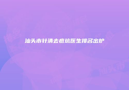 汕头市针清去痘坑医生排名出炉