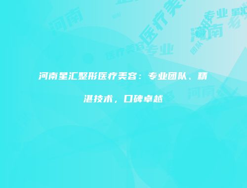 河南星汇整形医疗美容：专业团队、精湛技术，口碑卓越