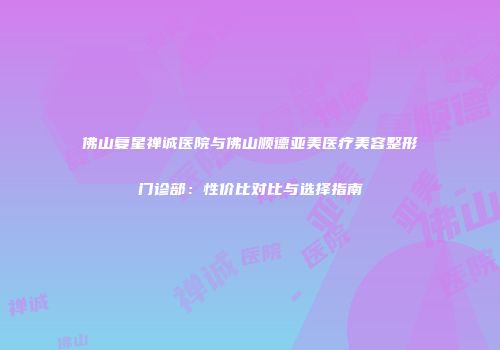 佛山复星禅诚医院与佛山顺德亚美医疗美容整形门诊部：性价比对比与选择指南
