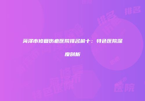 菏泽市修复伤疤医院排名前十：特色医院深度剖析