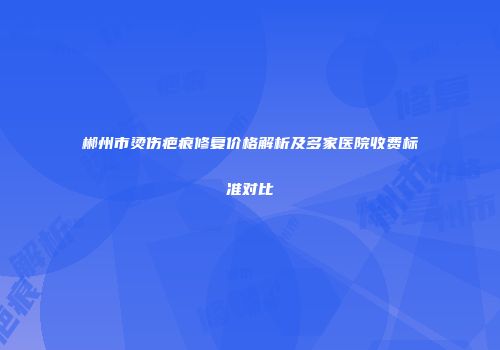 郴州市烫伤疤痕修复价格解析及多家医院收费标准对比
