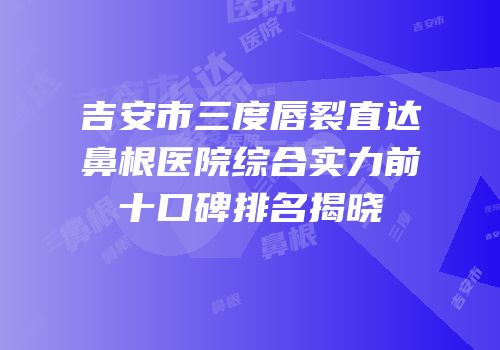 吉安市三度唇裂直达鼻根医院综合实力前十口碑排名揭晓