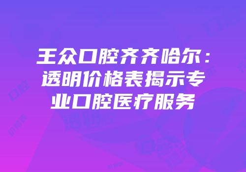 王众口腔齐齐哈尔：透明价格表揭示专业口腔医疗服务