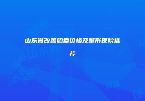 山东省改善脸型价格及整形医院推荐