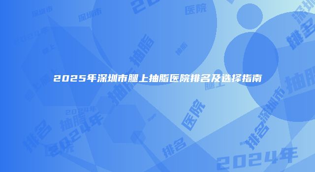 2025年深圳市腿上抽脂医院排名及选择指南