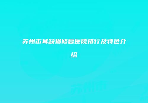 苏州市耳缺损修复医院排行及特色介绍