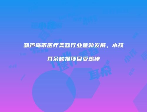 葫芦岛市医疗美容行业蓬勃发展，小孩耳朵缺损项目受热捧
