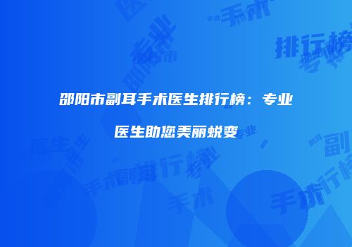 邵阳市副耳手术医生排行榜：专业医生助您美丽蜕变