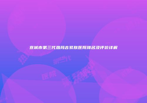 宣城市第三代热玛吉紧肤医院排名及评价详解