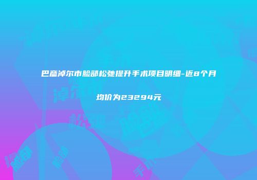 巴彦淖尔市脸部松弛提升手术项目明细-近8个月均价为23294元