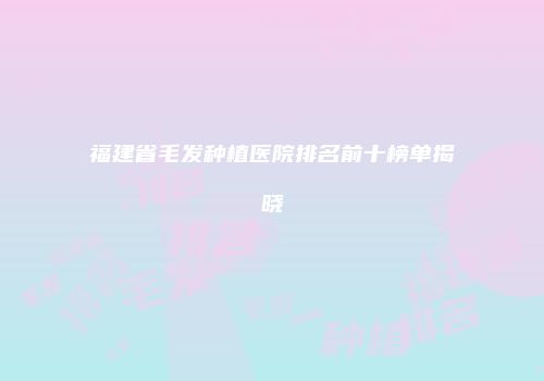 福建省毛发种植医院排名前十榜单揭晓