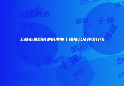 玉林市耳畸形整形医生十强排名及详细介绍