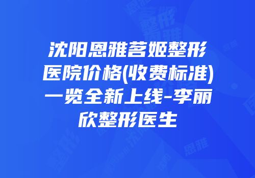 沈阳恩雅茗姬整形医院价格(收费标准)一览全新上线-李丽欣整形医生