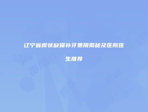 辽宁省楔状缺损补牙费用揭秘及医院医生推荐