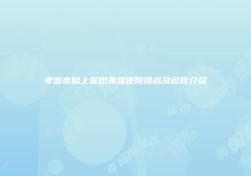 孝感市脸上雀斑美容医院排名及名医介绍