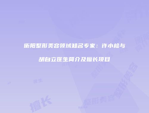 衡阳整形美容领域知名专家：许小检与胡自立医生简介及擅长项目