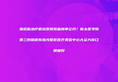 玻尿酸治疗痘坑医院收藏榜单公开！新乡医学院第三附属医院激光整形医疗美容中心大众力荐口碑极好