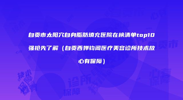 自贡市太阳穴自身脂肪填充医院在榜清单top10强抢先了解（自贡西婵钧阁医疗美容诊所技术放心有保障）