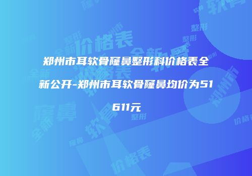 郑州市耳软骨窿鼻整形科价格表全新公开-郑州市耳软骨窿鼻均价为51611元