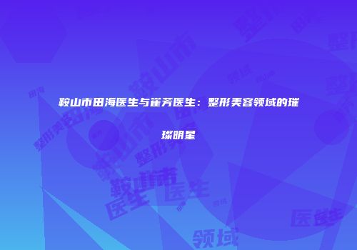 鞍山市田海医生与崔芳医生：整形美容领域的璀璨明星