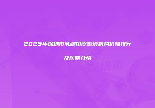 2025年深圳市乳腺切除整形机构价格排行及医院介绍