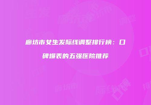 廊坊市女生发际线调整排行榜：口碑爆表的五强医院推荐