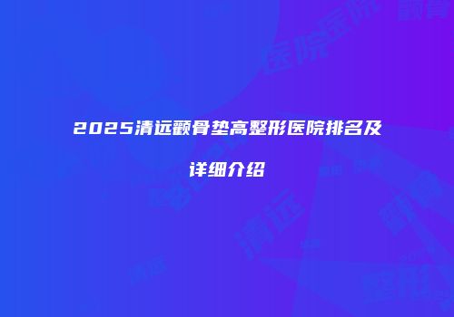2025清远颧骨垫高整形医院排名及详细介绍
