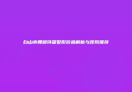 白山市腰部环吸整形价格解析与医院推荐