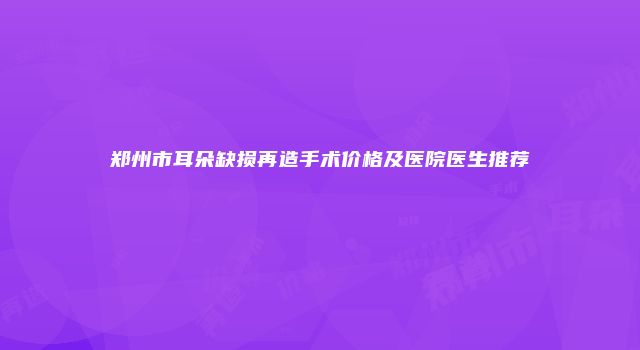 郑州市耳朵缺损再造手术价格及医院医生推荐