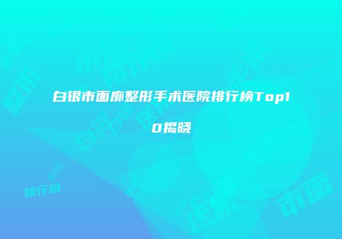 白银市面廓整形手术医院排行榜Top10揭晓