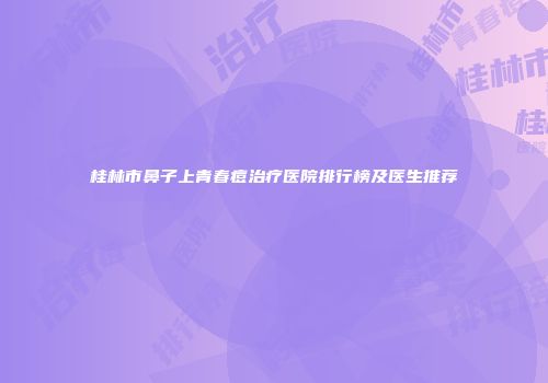 桂林市鼻子上青春痘治疗医院排行榜及医生推荐