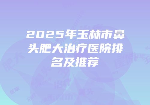 2025年玉林市鼻头肥大治疗医院排名及推荐