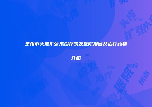 惠州市头皮扩张术治疗脱发医院排名及治疗药物介绍