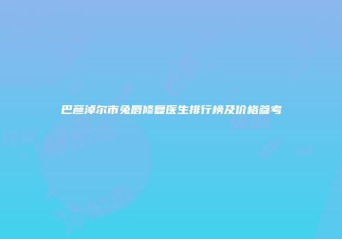 巴彦淖尔市兔唇修复医生排行榜及价格参考
