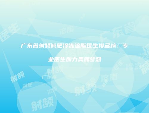 广东省射频减肥冷冻溶脂医生排名榜：专业医生助力美丽梦想