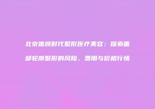 北京唯颜时代整形医疗美容：探索面部轮廓整形的风险、费用与价格行情