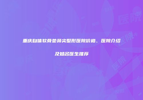 重庆自体软骨垫鼻尖整形医院价格、医院介绍及知名医生推荐